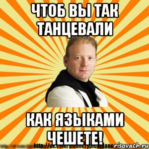 чтоб вы так танцевали как языками чешете!