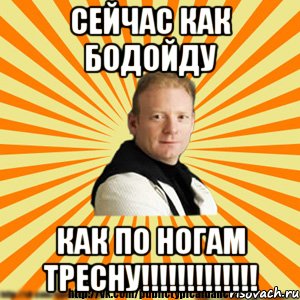 сейчас как бодойду как по ногам тресну!!!