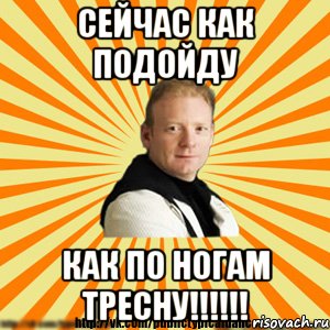 сейчас как подойду как по ногам тресну!!!