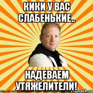 кики у вас слабенькие.. надеваем утяжелители!