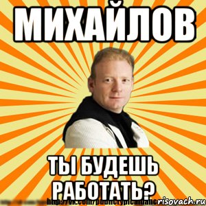 михайлов ты будешь работать?