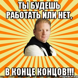 ты будешь работать или нет, в конце концов!!!