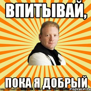 впитывай, пока я добрый