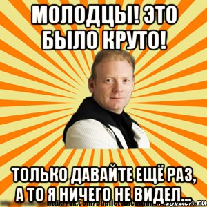 молодцы! это было круто! только давайте ещё раз, а то я ничего не видел...