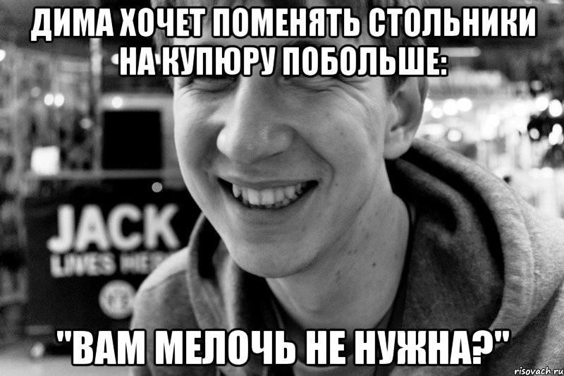 дима хочет поменять стольники на купюру побольше: "вам мелочь не нужна?"