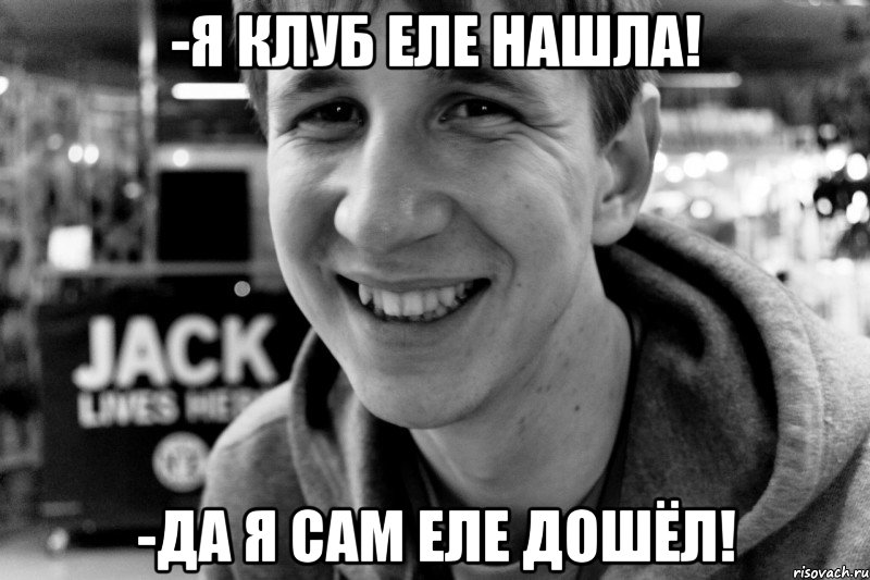 -я клуб еле нашла! -да я сам еле дошёл!