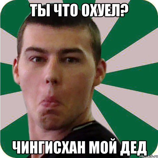 ты что охуел? чингисхан мой дед