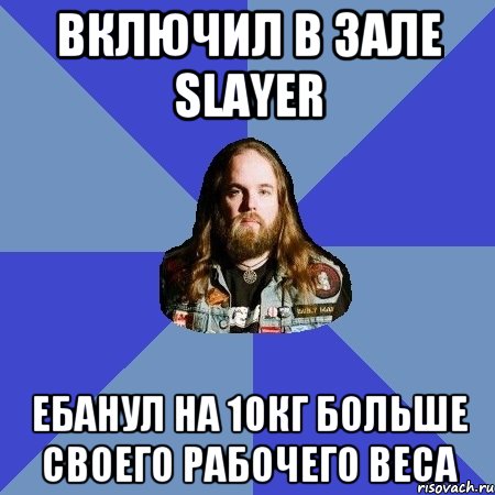 включил в зале slayer ебанул на 10кг больше своего рабочего веса