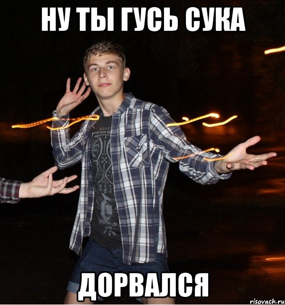 ну ты гусь сука дорвался
