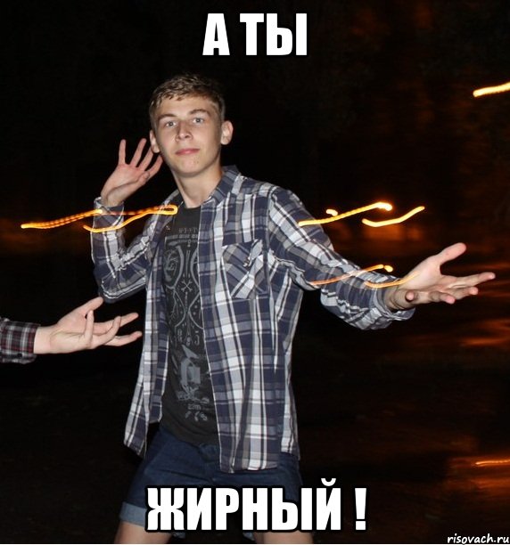 а ты жирный !