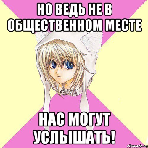 но ведь не в общественном месте нас могут услышать!