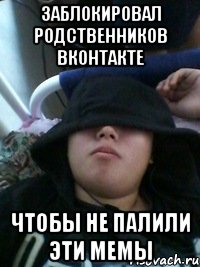 заблокировал родственников вконтакте чтобы не палили эти мемы