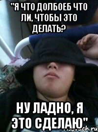 "я что долбоеб что ли, чтобы это делать? ну ладно, я это сделаю"