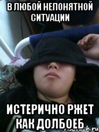 в любой непонятной ситуации истерично ржет как долбоеб