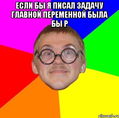 если бы я писал задачу главной переменной была бы р , Мем Типичный ботан