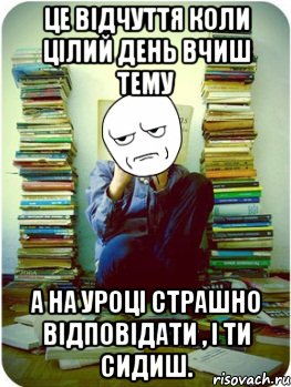 це відчуття коли цілий день вчиш тему а на уроці страшно відповідати , і ти сидиш.