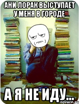 ани лорак выступает у меня в городе а я не иду...