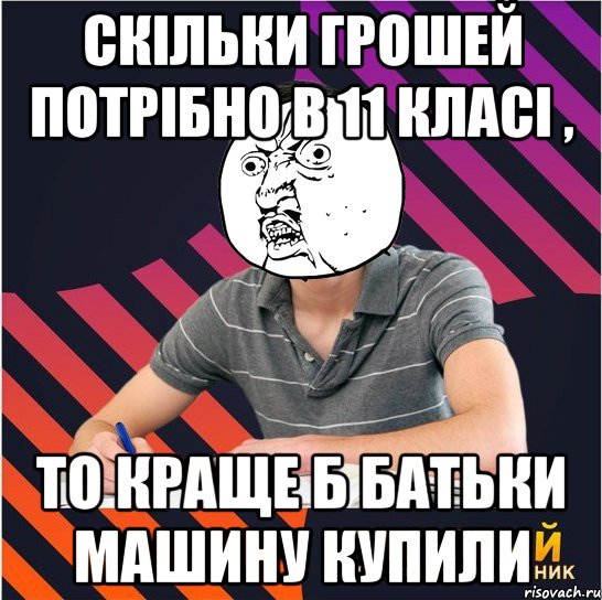 скільки грошей потрібно в 11 класі , то краще б батьки машину купили