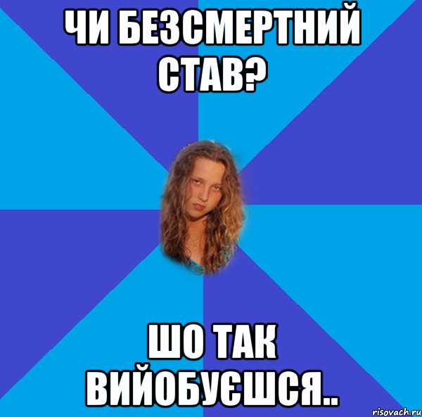чи безсмертний став? шо так вийобуєшся..