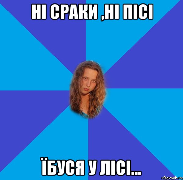 ні сраки ,ні пісі їбуся у лісі...