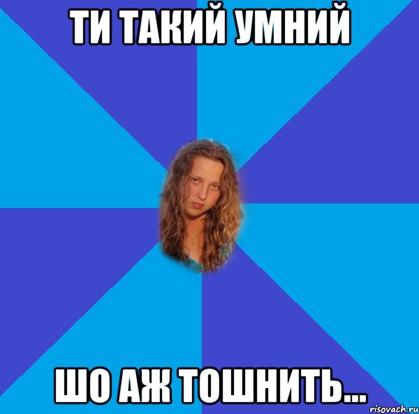 ти такий умний шо аж тошнить...