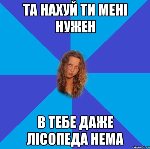 та нахуй ти мені нужен в тебе даже лісопеда нема