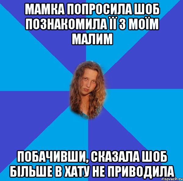мамка попросила шоб познакомила її з моїм малим побачивши, сказала шоб більше в хату не приводила