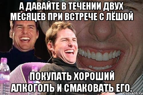 а давайте в течении двух месяцев при встрече с лёшой покупать хороший алкоголь и смаковать его., Мем том круз