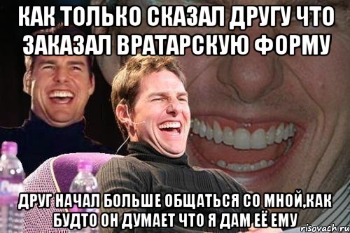 как только сказал другу что заказал вратарскую форму друг начал больше общаться со мной,как будто он думает что я дам её ему, Мем том круз