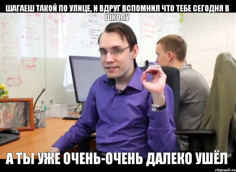 Шагаеш такой по улице, и вдруг вспомнил что тебе сегодня в школу а ты уже очень-очень далеко ушёл