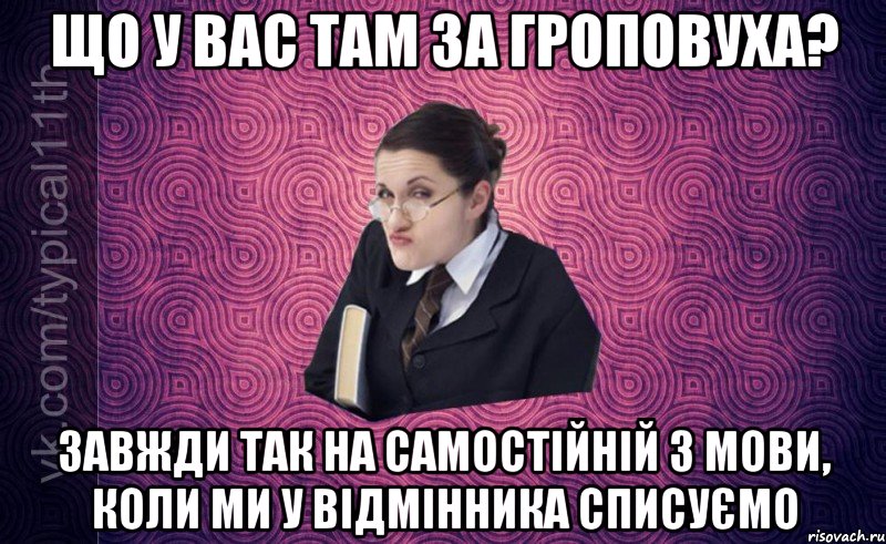 що у вас там за гроповуха? завжди так на самостійній з мови, коли ми у відмінника списуємо