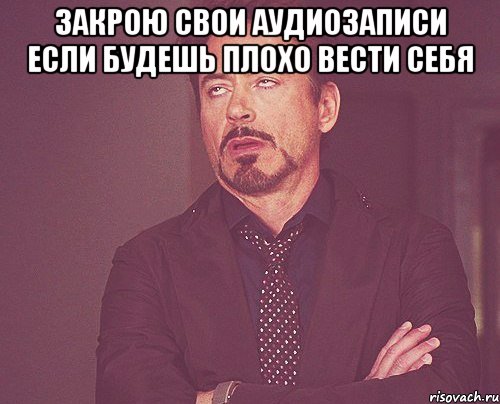 закрою свои аудиозаписи если будешь плохо вести себя , Мем твое выражение лица