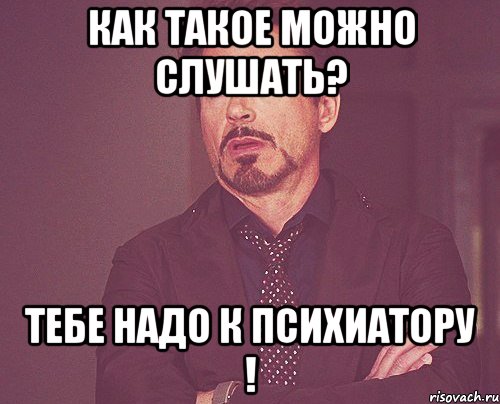 как такое можно слушать? тебе надо к психиатору !, Мем твое выражение лица