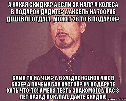 а какая скидка? а если за нал? а колеса в подарок дадите? а аксель на 700руб дешевле отдает. может 28 то в подарок? сами то на чем? а в хуедае ксенон уже в базе? а почему бак пустой? ну подарите хоть что-то! у меня тесть знакомого у вас 8 лет назад покупал, дайте скидку!, Мем твое выражение лица