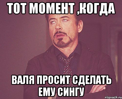 тот момент ,когда валя просит сделать ему сингу, Мем твое выражение лица