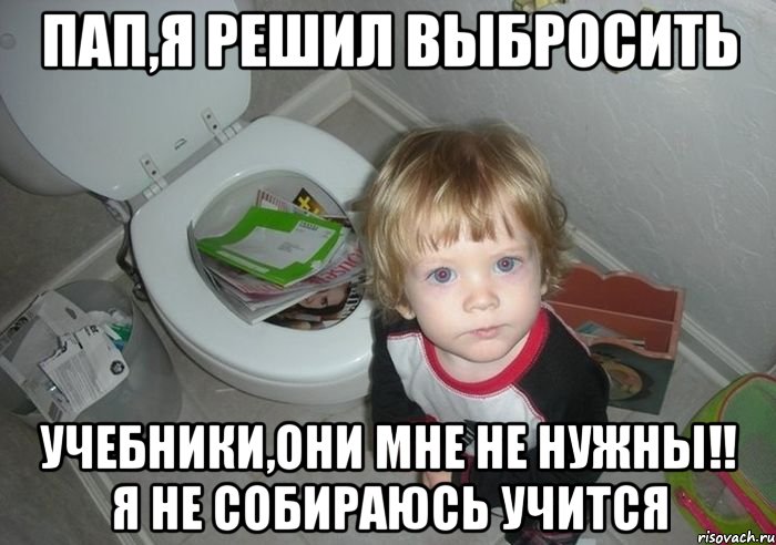 пап,я решил выбросить учебники,они мне не нужны!! я не собираюсь учится