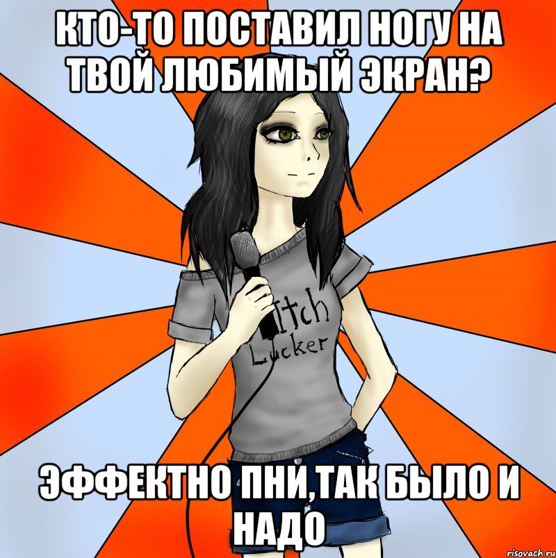 кто-то поставил ногу на твой любимый экран? эффектно пни,так было и надо
