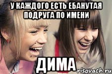 у каждого есть ебанутая подруга по имени дима