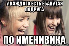 у каждого есть ебанутая подруга по именивика