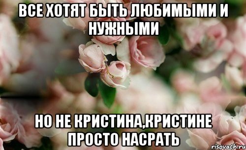 все хотят быть любимыми и нужными но не кристина,кристине просто насрать