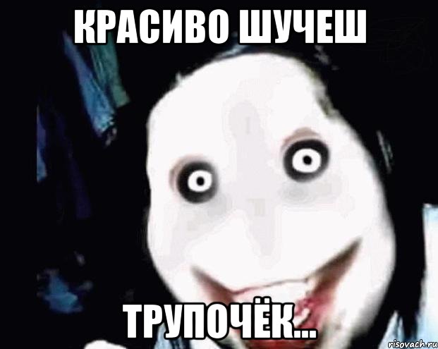 красиво шучеш трупочёк...