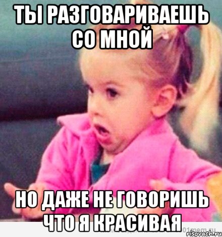 ты разговариваешь со мной но даже не говоришь что я красивая, Мем  Ты говоришь (девочка возмущается)