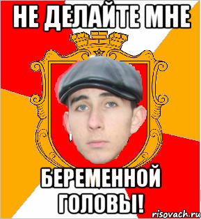 не делайте мне беременной головы!