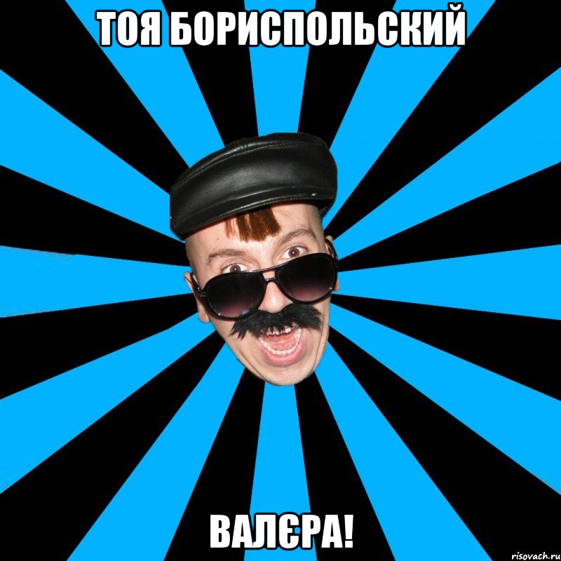 тоя бориспольский валєра!