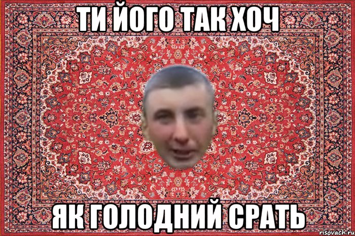 ти його так хоч як голодний срать