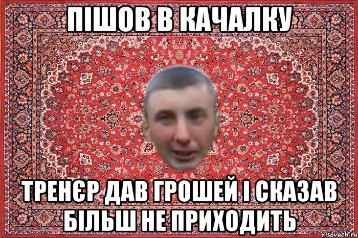 пішов в качалку тренєр дав грошей і сказав більш не приходить
