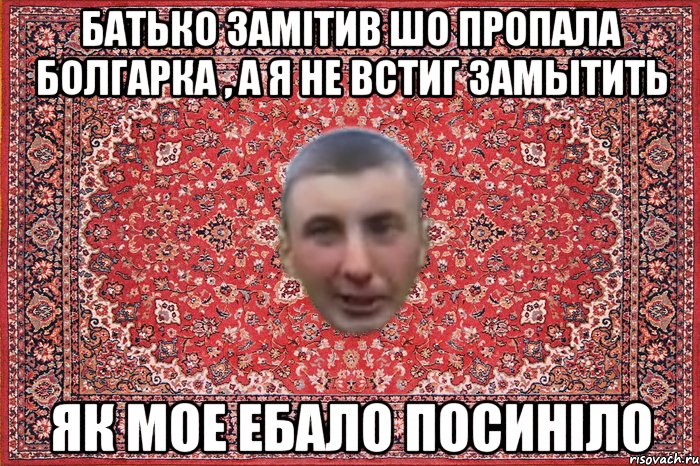 батько замітив шо пропала болгарка , а я не встиг замытить як мое ебало посиніло