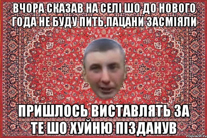 вчора сказав на селі шо до нового года не буду пить,пацани засміяли пришлось виставлять за те шо хуйню пізданув