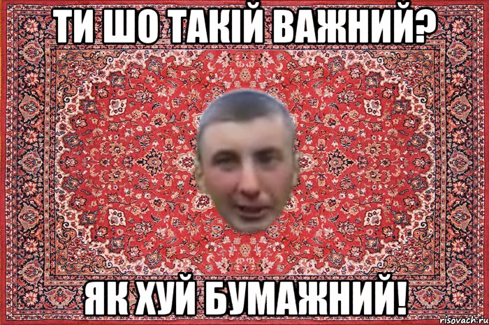 ти шо такій важний? як хуй бумажний!