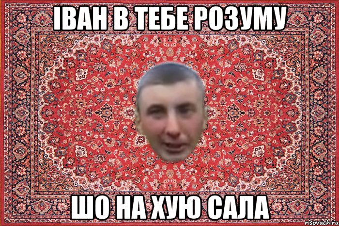 іван в тебе розуму шо на хую сала